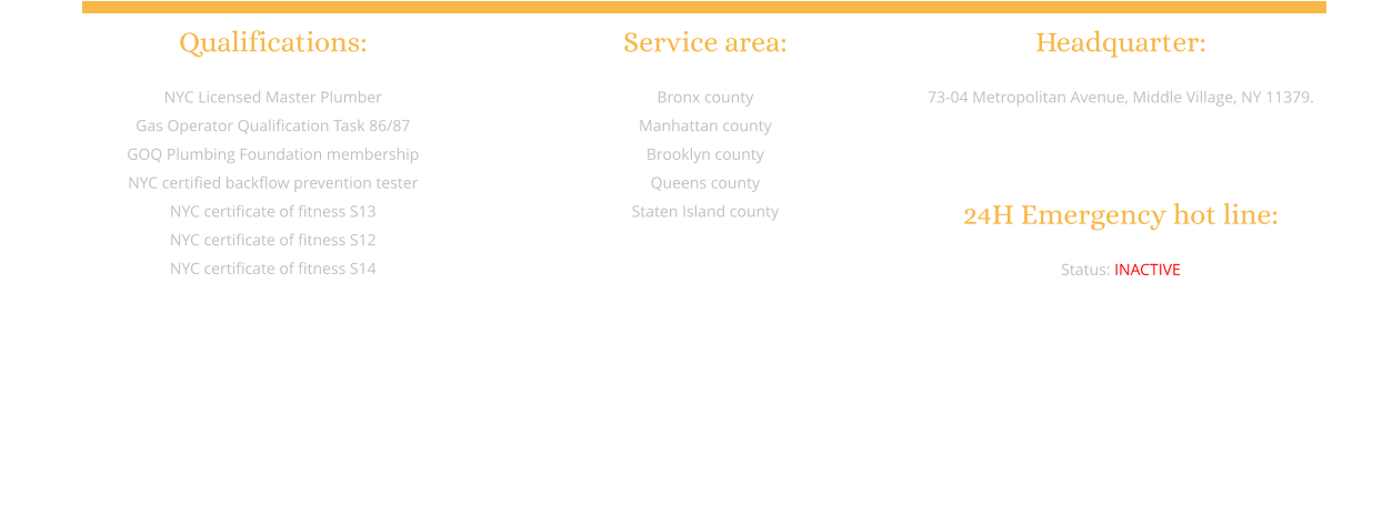 Qualifications:  NYC Licensed Master Plumber Gas Operator Qualification Task 86/87 GOQ Plumbing Foundation membership NYC certified backflow prevention tester  NYC certificate of fitness S13 NYC certificate of fitness S12 NYC certificate of fitness S14         Service area:  Bronx county Manhattan county Brooklyn county Queens county Staten Island county           Headquarter:  73-04 Metropolitan Avenue, Middle Village, NY 11379.    24H Emergency hot line:  Status: INACTIVE            Website designed and built by: JieJie Entertainment Production