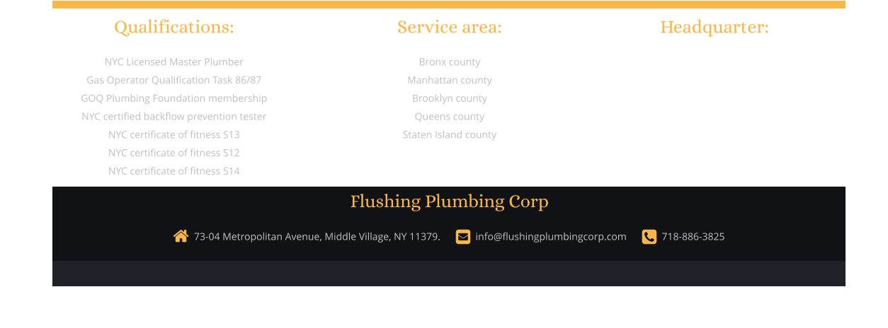 Qualifications:  NYC Licensed Master Plumber Gas Operator Qualification Task 86/87 GOQ Plumbing Foundation membership NYC certified backflow prevention tester  NYC certificate of fitness S13 NYC certificate of fitness S12 NYC certificate of fitness S14         Service area:  Bronx county Manhattan county Brooklyn county Queens county Staten Island county           Headquarter:    73-04 Metropolitan Avenue, Middle Village, NY 11379.        info@flushingplumbingcorp.com        718-886-3825  Flushing Plumbing Corp  Website designed and built by: JieJie Entertainment Production